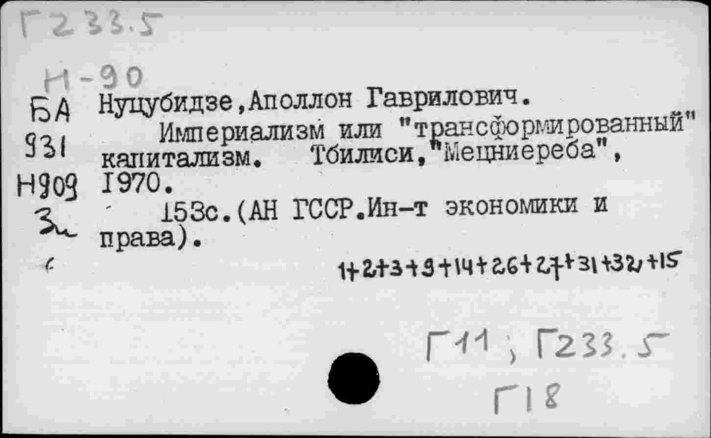 ﻿БА Нуцубидзе,Аполлон Гаврилович.
по. Империализм или "трансформированный ** э! капитализм. Тбилиси, Мецниереба , Н9ОЧ 1970.
ъ '	153с.(АН ГССР.Ин-т экономики и
права).
<	1|2,+ЗЧЗ+1Ч*2Х+г.:|ЛЗНЗЪ+15’
Г-''1 > Г233.Г
п*